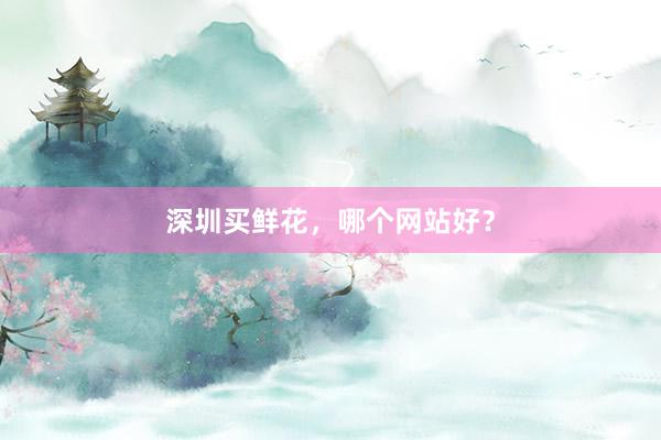 深圳买鲜花，哪个网站好？