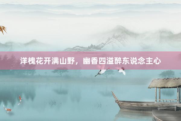 洋槐花开满山野,幽香四溢醉东说念主心
