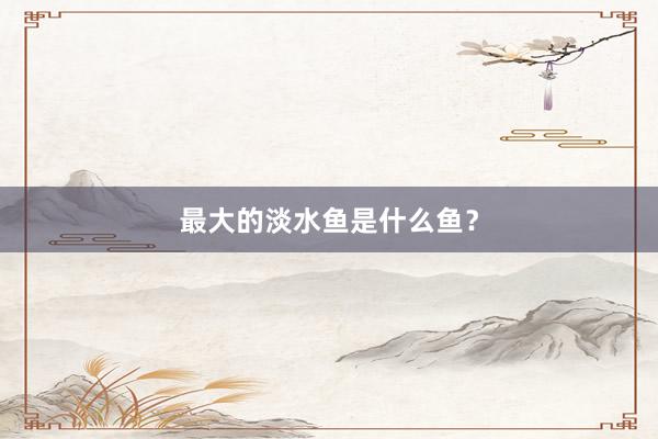 最大的淡水鱼是什么鱼？